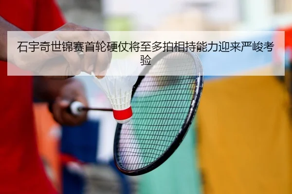 石宇奇世锦赛首轮硬仗将至多拍相持能力迎来严峻考验